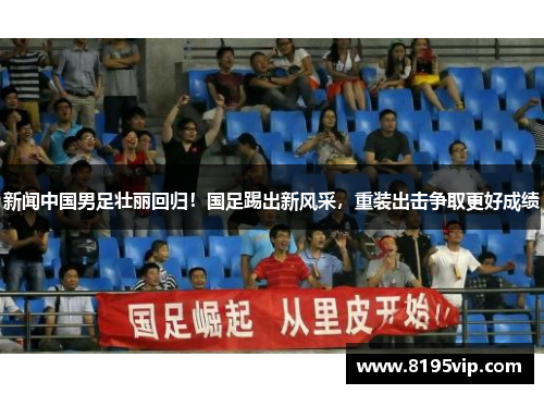 新闻中国男足壮丽回归！国足踢出新风采，重装出击争取更好成绩